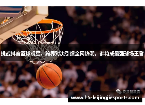 挑战抖音篮球明星，跨界对决引爆全网热潮，谁将成最强球场王者